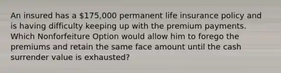 An insured has a 175,000 permanent life insurance policy and is having difficulty keeping up with the premium payments. Which Nonforfeiture Option would allow him to forego the premiums and retain the same face amount until the cash surrender value is exhausted?