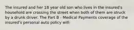 The insured and her 18 year old son who lives in the insured's household are crossing the street when both of them are struck by a drunk driver. The Part B - Medical Payments coverage of the insured's personal auto policy will: