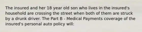 The insured and her 18 year old son who lives in the insured's household are crossing the street when both of them are struck by a drunk driver. The Part B - Medical Payments coverage of the insured's personal auto policy will: