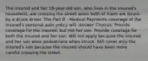 The insured and her 18-year-old son, who lives in the insured's household, are crossing the street when both of them are struck by a drunk driver. The Part B - Medical Payments coverage of the insured's personal auto policy will: Answer Choices: Provide coverage for the insured, but not her son. Provide coverage for both the insured and her son. Will not apply because the insured and her son were pedestrians when struck. Will cover only the insured's son because the insured should have been more careful crossing the street.