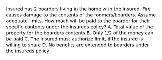 Insured has 2 boarders living in the home with the insured. Fire causes damage to the contents of the roomers/boarders. Assume adequate limits. How much will be paid to the boarder for their specific contents under the insureds policy? A. Total value of the property for the boarders contents B. Only 1/2 of the money can be paid C. The insured must authorize limit, if the insured is willing to share D. No benefits are extended to boarders under the insureds policy