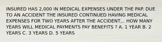 INSURED HAS 2,000 IN MEDICAL EXPENSES UNDER THE PAP. DUE TO AN ACCIDENT THE INSURED CONTINUED HAVING MEDICAL EXPENSES FOR TWO YEARS AFTER THE ACCIDENT,.. HOW MANY YEARS WILL MEDICAL PAYMENTS PAY BENEFITS ? A. 1 YEAR B. 2 YEARS C. 3 YEARS D. 5 YEARS