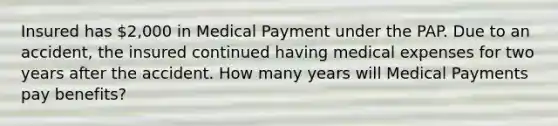 Insured has 2,000 in Medical Payment under the PAP. Due to an accident, the insured continued having medical expenses for two years after the accident. How many years will Medical Payments pay benefits?