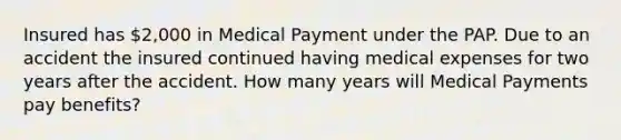 Insured has 2,000 in Medical Payment under the PAP. Due to an accident the insured continued having medical expenses for two years after the accident. How many years will Medical Payments pay benefits?