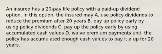 An insured has a 20-pay life policy with a paid-up dividend option. In this option, the insured may A. use policy dividends to reduce the premium after 20 years B. pay up policy early by using policy dividends C. pay up the policy early by using accumulated cash values D. waive premium payments until the policy has accumulated enough cash values to pay it a up for 20 years.