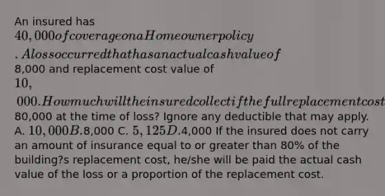 An insured has 40,000 of coverage on a Homeowner policy. A loss occurred that has an actual cash value of8,000 and replacement cost value of 10,000. How much will the insured collect if the full replacement cost of the home was80,000 at the time of loss? Ignore any deductible that may apply. A. 10,000 B.8,000 C. 5,125 D.4,000 If the insured does not carry an amount of insurance equal to or greater than 80% of the building?s replacement cost, he/she will be paid the actual cash value of the loss or a proportion of the replacement cost.