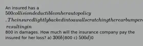 An insured has a 500 collision deductible on her auto policy. The insured lightly backed into a wall scratching the rear bumper cover on her car, resulting in800 in damages. How much will the insurance company pay the insured for her loss? a) 300 b)800 c) 500 d)0