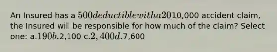 An Insured has a 500 deductible with a 20% coinsurance provision. If the Insured has a10,000 accident claim, the Insured will be responsible for how much of the claim? Select one: a.190 b.2,100 c.2,400 d.7,600