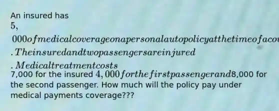 An insured has 5,000 of medical coverage on a personal auto policy at the time of a covered accident. The insured and two passengers are injured. Medical treatment costs7,000 for the insured 4,000 for the first passenger and8,000 for the second passenger. How much will the policy pay under medical payments coverage???