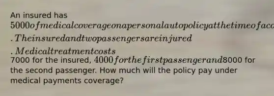 An insured has 5000 of medical coverage on a personal auto policy at the time of a covered accident. The insured and two passengers are injured. Medical treatment costs7000 for the insured, 4000 for the first passenger and8000 for the second passenger. How much will the policy pay under medical payments coverage?