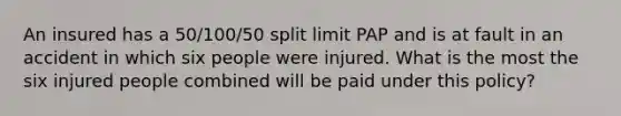 An insured has a 50/100/50 split limit PAP and is at fault in an accident in which six people were injured. What is the most the six injured people combined will be paid under this policy?