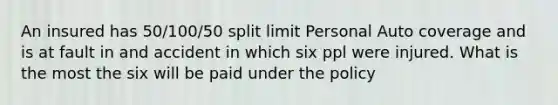 An insured has 50/100/50 split limit Personal Auto coverage and is at fault in and accident in which six ppl were injured. What is the most the six will be paid under the policy