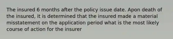 The insured 6 months after the policy issue date. Apon death of the insured, it is determined that the insured made a material misstatement on the application period what is the most likely course of action for the insurer