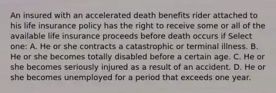 An insured with an accelerated death benefits rider attached to his life insurance policy has the right to receive some or all of the available life insurance proceeds before death occurs if Select one: A. He or she contracts a catastrophic or terminal illness. B. He or she becomes totally disabled before a certain age. C. He or she becomes seriously injured as a result of an accident. D. He or she becomes unemployed for a period that exceeds one year.