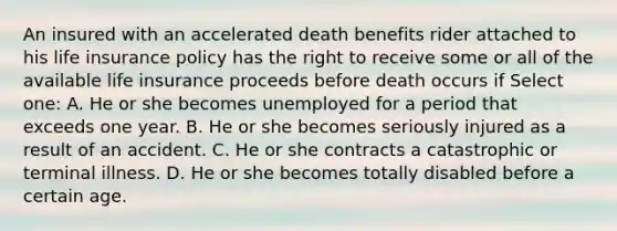 An insured with an accelerated death benefits rider attached to his life insurance policy has the right to receive some or all of the available life insurance proceeds before death occurs if Select one: A. He or she becomes unemployed for a period that exceeds one year. B. He or she becomes seriously injured as a result of an accident. C. He or she contracts a catastrophic or terminal illness. D. He or she becomes totally disabled before a certain age.