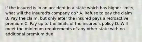 If the insured is in an accident in a state which has higher limits, what will the insured's company do? A. Refuse to pay the claim B. Pay the claim, but only after the insured pays a retroactive premium C. Pay up to the limits of the insured's policy D. Will meet the minimum requirements of any other state with no additional premium due