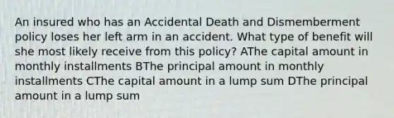 An insured who has an Accidental Death and Dismemberment policy loses her left arm in an accident. What type of benefit will she most likely receive from this policy? AThe capital amount in monthly installments BThe principal amount in monthly installments CThe capital amount in a lump sum DThe principal amount in a lump sum