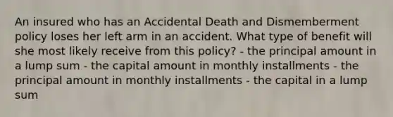 An insured who has an Accidental Death and Dismemberment policy loses her left arm in an accident. What type of benefit will she most likely receive from this policy? - the principal amount in a lump sum - the capital amount in monthly installments - the principal amount in monthly installments - the capital in a lump sum