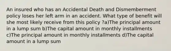 An insured who has an Accidental Death and Dismemberment policy loses her left arm in an accident. What type of benefit will she most likely receive from this policy ?a)The principal amount in a lump sum b)The capital amount in monthly installments c)The principal amount in monthly installments d)The capital amount in a lump sum