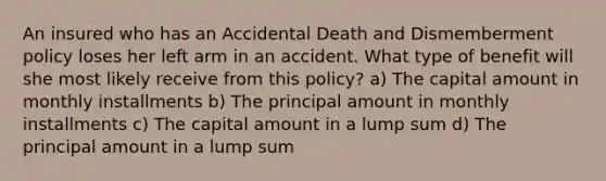 An insured who has an Accidental Death and Dismemberment policy loses her left arm in an accident. What type of benefit will she most likely receive from this policy? a) The capital amount in monthly installments b) The principal amount in monthly installments c) The capital amount in a lump sum d) The principal amount in a lump sum