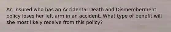 An insured who has an Accidental Death and Dismemberment policy loses her left arm in an accident. What type of benefit will she most likely receive from this policy?