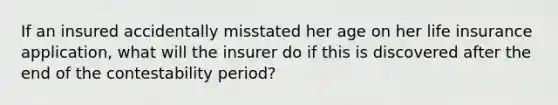 If an insured accidentally misstated her age on her life insurance application, what will the insurer do if this is discovered after the end of the contestability period?