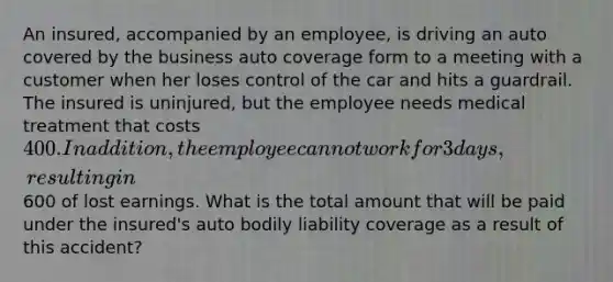 An insured, accompanied by an employee, is driving an auto covered by the business auto coverage form to a meeting with a customer when her loses control of the car and hits a guardrail. The insured is uninjured, but the employee needs medical treatment that costs 400. In addition, the employee cannot work for 3 days, resulting in600 of lost earnings. What is the total amount that will be paid under the insured's auto bodily liability coverage as a result of this accident?