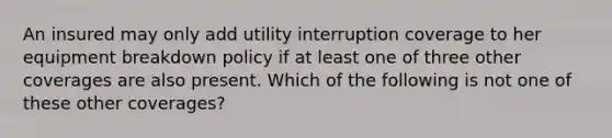 An insured may only add utility interruption coverage to her equipment breakdown policy if at least one of three other coverages are also present. Which of the following is not one of these other coverages?