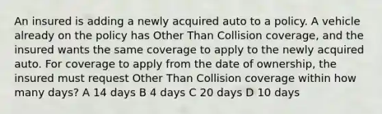 An insured is adding a newly acquired auto to a policy. A vehicle already on the policy has Other Than Collision coverage, and the insured wants the same coverage to apply to the newly acquired auto. For coverage to apply from the date of ownership, the insured must request Other Than Collision coverage within how many days? A 14 days B 4 days C 20 days D 10 days