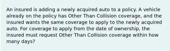 An insured is adding a newly acquired auto to a policy. A vehicle already on the policy has Other Than Collision coverage, and the insured wants the same coverage to apply to the newly acquired auto. For coverage to apply from the date of ownership, the insured must request Other Than Collision coverage within how many days?