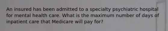 An insured has been admitted to a specialty psychiatric hospital for mental health care. What is the maximum number of days of inpatient care that Medicare will pay for?