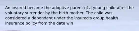 An insured became the adoptive parent of a young child after the voluntary surrender by the birth mother. The child was considered a dependent under the insured's group health insurance policy from the date win