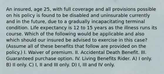 An insured, age 25, with full coverage and all provisions possible on his policy is found to be disabled and uninsurable currently and in the future, due to a gradually incapacitating terminal condition. Life expectancy is 12 to 15 years as the illness runs its course. Which of the following would be applicable and also which should our insured be advised to exercise in this case? (Assume all of these benefits that follow are provided on the policy.) I. Waiver of premium. II. Accidental Death Benefit. III. Guaranteed purchase option. IV. Living Benefits Rider. A) I only. B) II only. C) I, II and III only. D) I, III and IV only.