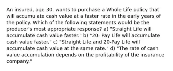 An insured, age 30, wants to purchase a Whole Life policy that will accumulate cash value at a faster rate in the early years of the policy. Which of the following statements would be the producer's most appropriate response? a) "Straight Life will accumulate cash value faster." b) "20- Pay Life will accumulate cash value faster." c) "Straight Life and 20-Pay Life will accumulate cash value at the same rate." d) "The rate of cash value accumulation depends on the profitability of the insurance company."