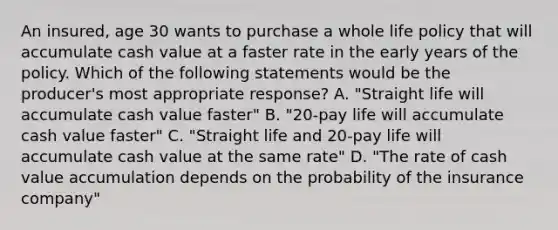 An insured, age 30 wants to purchase a whole life policy that will accumulate cash value at a faster rate in the early years of the policy. Which of the following statements would be the producer's most appropriate response? A. "Straight life will accumulate cash value faster" B. "20-pay life will accumulate cash value faster" C. "Straight life and 20-pay life will accumulate cash value at the same rate" D. "The rate of cash value accumulation depends on the probability of the insurance company"