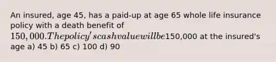 An insured, age 45, has a paid-up at age 65 whole life insurance policy with a death benefit of 150,000. The policy's cash value will be150,000 at the insured's age a) 45 b) 65 c) 100 d) 90