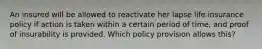 An insured will be allowed to reactivate her lapse life insurance policy if action is taken within a certain period of time, and proof of insurability is provided. Which policy provision allows this?