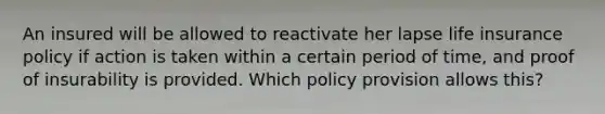 An insured will be allowed to reactivate her lapse life insurance policy if action is taken within a certain period of time, and proof of insurability is provided. Which policy provision allows this?