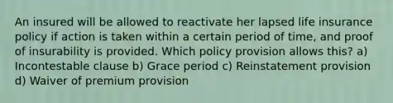 An insured will be allowed to reactivate her lapsed life insurance policy if action is taken within a certain period of time, and proof of insurability is provided. Which policy provision allows this? a) Incontestable clause b) Grace period c) Reinstatement provision d) Waiver of premium provision