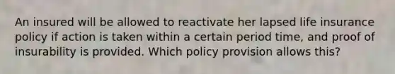 An insured will be allowed to reactivate her lapsed life insurance policy if action is taken within a certain period time, and proof of insurability is provided. Which policy provision allows this?