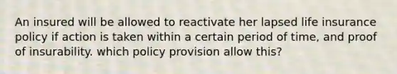 An insured will be allowed to reactivate her lapsed life insurance policy if action is taken within a certain period of time, and proof of insurability. which policy provision allow this?