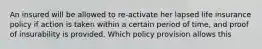 An insured will be allowed to re-activate her lapsed life insurance policy if action is taken within a certain period of time, and proof of insurability is provided. Which policy provision allows this