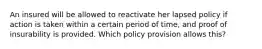 An insured will be allowed to reactivate her lapsed policy if action is taken within a certain period of time, and proof of insurability is provided. Which policy provision allows this?