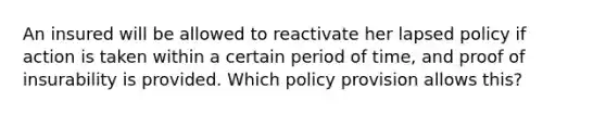 An insured will be allowed to reactivate her lapsed policy if action is taken within a certain period of time, and proof of insurability is provided. Which policy provision allows this?