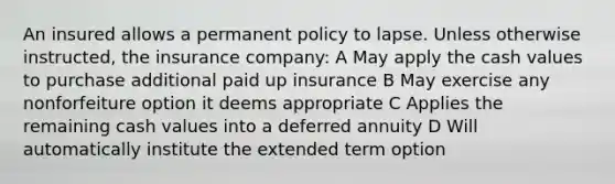 An insured allows a permanent policy to lapse. Unless otherwise instructed, the insurance company: A May apply the cash values to purchase additional paid up insurance B May exercise any nonforfeiture option it deems appropriate C Applies the remaining cash values into a deferred annuity D Will automatically institute the extended term option