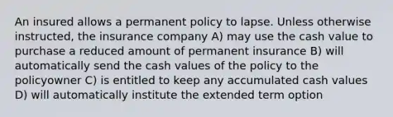 An insured allows a permanent policy to lapse. Unless otherwise instructed, the insurance company A) may use the cash value to purchase a reduced amount of permanent insurance B) will automatically send the cash values of the policy to the policyowner C) is entitled to keep any accumulated cash values D) will automatically institute the extended term option