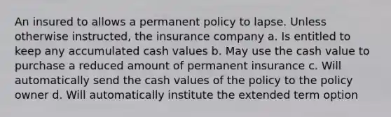 An insured to allows a permanent policy to lapse. Unless otherwise instructed, the insurance company a. Is entitled to keep any accumulated cash values b. May use the cash value to purchase a reduced amount of permanent insurance c. Will automatically send the cash values of the policy to the policy owner d. Will automatically institute the extended term option