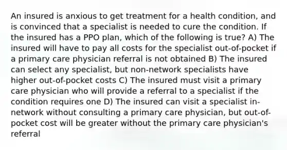 An insured is anxious to get treatment for a health condition, and is convinced that a specialist is needed to cure the condition. If the insured has a PPO plan, which of the following is true? A) The insured will have to pay all costs for the specialist out-of-pocket if a primary care physician referral is not obtained B) The insured can select any specialist, but non-network specialists have higher out-of-pocket costs C) The insured must visit a primary care physician who will provide a referral to a specialist if the condition requires one D) The insured can visit a specialist in-network without consulting a primary care physician, but out-of-pocket cost will be greater without the primary care physician's referral