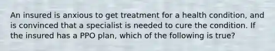 An insured is anxious to get treatment for a health condition, and is convinced that a specialist is needed to cure the condition. If the insured has a PPO plan, which of the following is true?