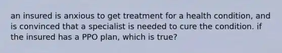 an insured is anxious to get treatment for a health condition, and is convinced that a specialist is needed to cure the condition. if the insured has a PPO plan, which is true?